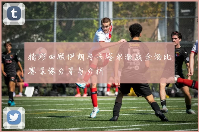 精彩回顾伊朗与卡塔尔激战全场比赛录像分享与分析