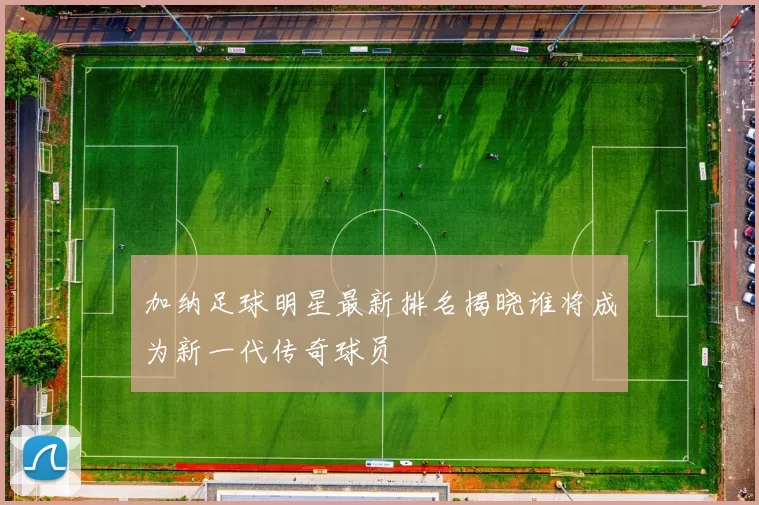 加纳足球明星最新排名揭晓谁将成为新一代传奇球员