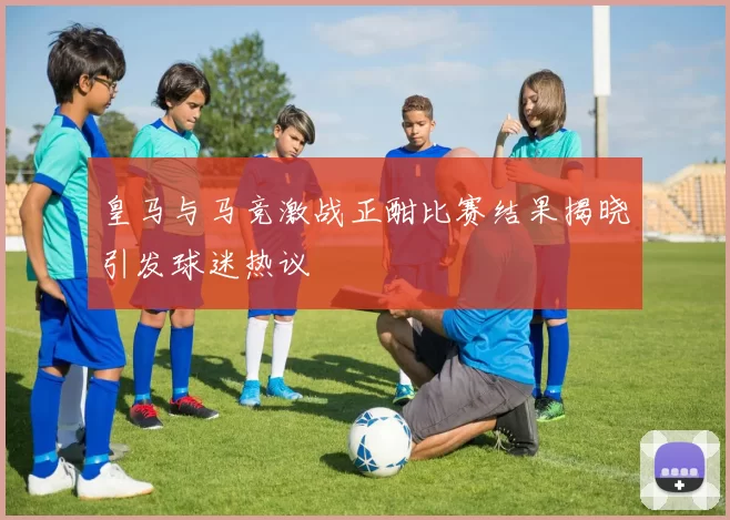 皇马与马竞激战正酣比赛结果揭晓引发球迷热议