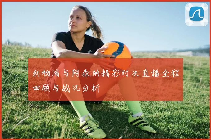 利物浦与阿森纳精彩对决直播全程回顾与战况分析