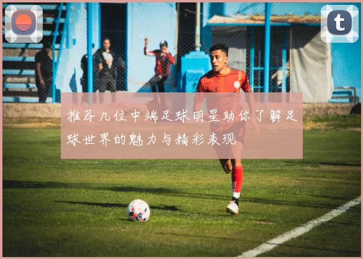 推荐几位中端足球明星助你了解足球世界的魅力与精彩表现