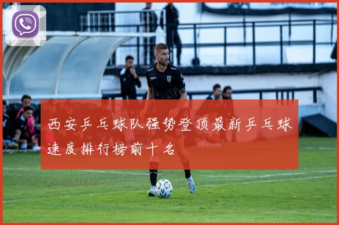 西安乒乓球队强势登顶最新乒乓球速度排行榜前十名