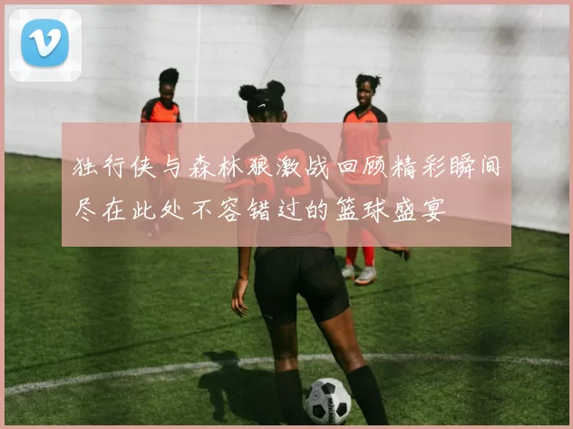 独行侠与森林狼激战回顾精彩瞬间尽在此处不容错过的篮球盛宴