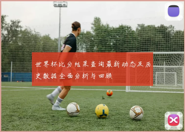 世界杯比分结果查询最新动态及历史数据全面分析与回顾