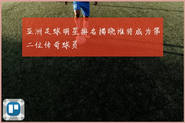 亚洲足球明星排名揭晓谁将成为第二位传奇球员