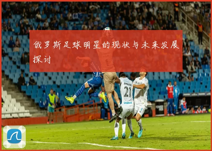 俄罗斯足球明星的现状与未来发展探讨