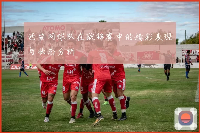 西安网球队在欧锦赛中的精彩表现与状态分析