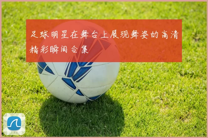 足球明星在舞台上展现舞姿的高清精彩瞬间合集