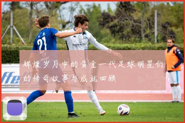 辉煌岁月中的黄金一代足球明星们的传奇故事与成就回顾