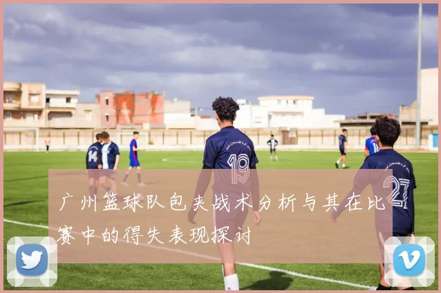 广州篮球队包夹战术分析与其在比赛中的得失表现探讨