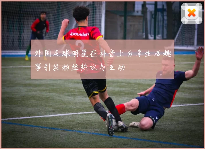 外国足球明星在抖音上分享生活趣事引发粉丝热议与互动