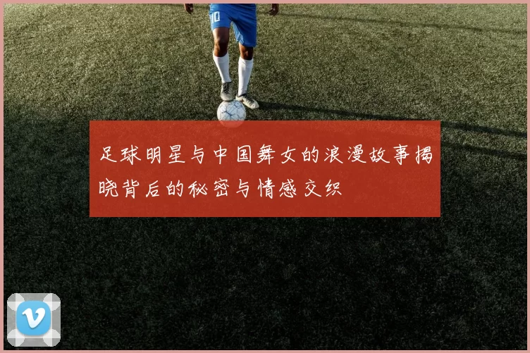 足球明星与中国舞女的浪漫故事揭晓背后的秘密与情感交织