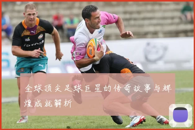 全球顶尖足球巨星的传奇故事与辉煌成就解析