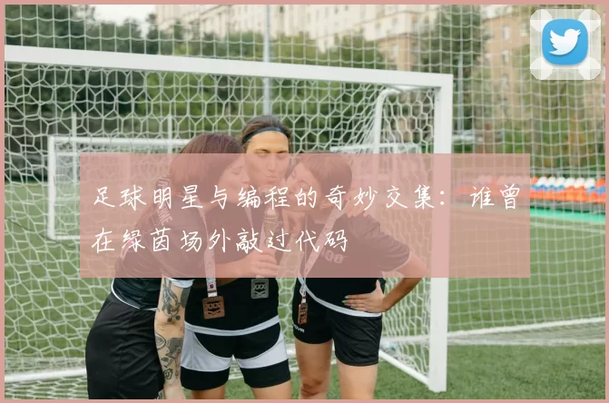 足球明星与编程的奇妙交集：谁曾在绿茵场外敲过代码