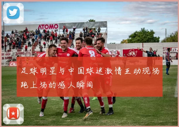 足球明星与中国球迷激情互动现场跑上场的感人瞬间