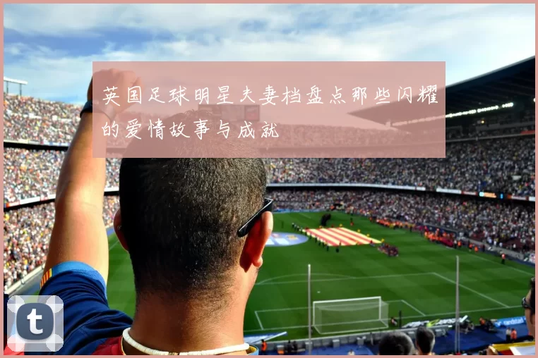 英国足球明星夫妻档盘点那些闪耀的爱情故事与成就