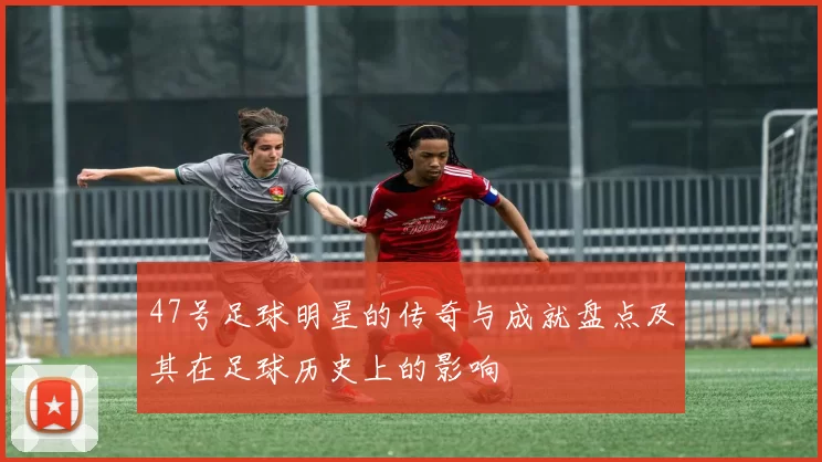 47号足球明星的传奇与成就盘点及其在足球历史上的影响