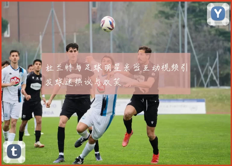 杜兰特与足球明星亲密互动视频引发球迷热议与欢笑