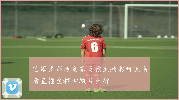 巴塞罗那与皇家马德里精彩对决高清直播全程回顾与分析