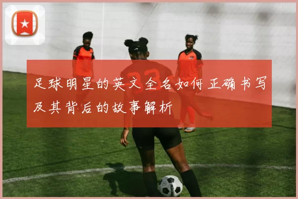 足球明星的英文全名如何正确书写及其背后的故事解析