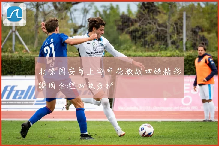 北京国安与上海申花激战回顾精彩瞬间全程回放分析