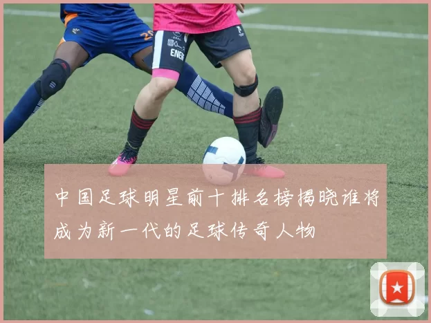 中国足球明星前十排名榜揭晓谁将成为新一代的足球传奇人物