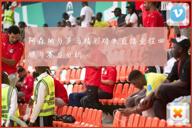 阿森纳与罗马精彩对决直播全程回顾与赛后分析