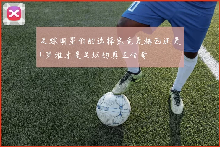 足球明星们的选择究竟是梅西还是C罗谁才是足坛的真正传奇