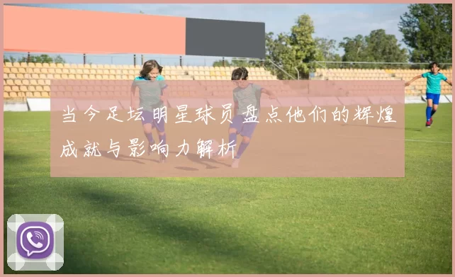 当今足坛明星球员盘点他们的辉煌成就与影响力解析