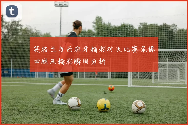 英格兰与西班牙精彩对决比赛录像回顾及精彩瞬间分析
