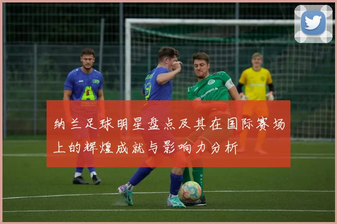 纳兰足球明星盘点及其在国际赛场上的辉煌成就与影响力分析
