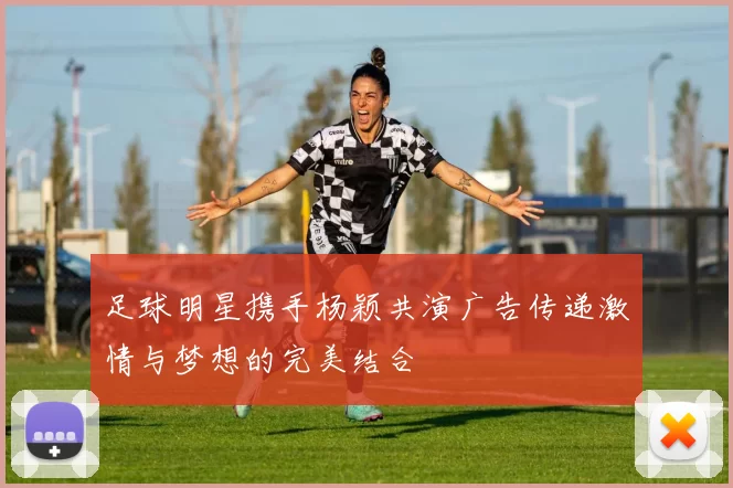 足球明星携手杨颖共演广告传递激情与梦想的完美结合