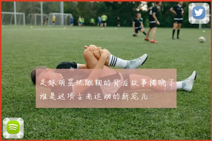 足球明星玩蹴鞠的背后故事揭晓了谁是这项古老运动的新宠儿
