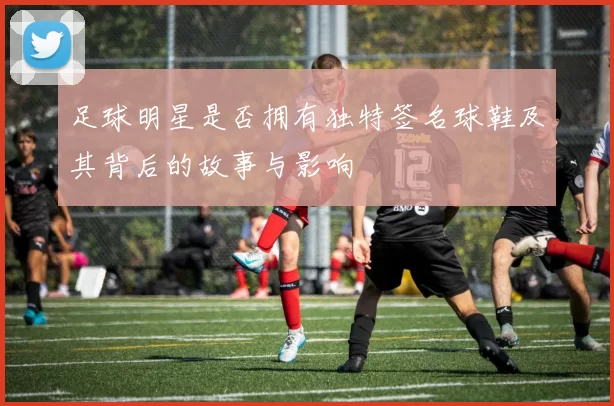 足球明星是否拥有独特签名球鞋及其背后的故事与影响