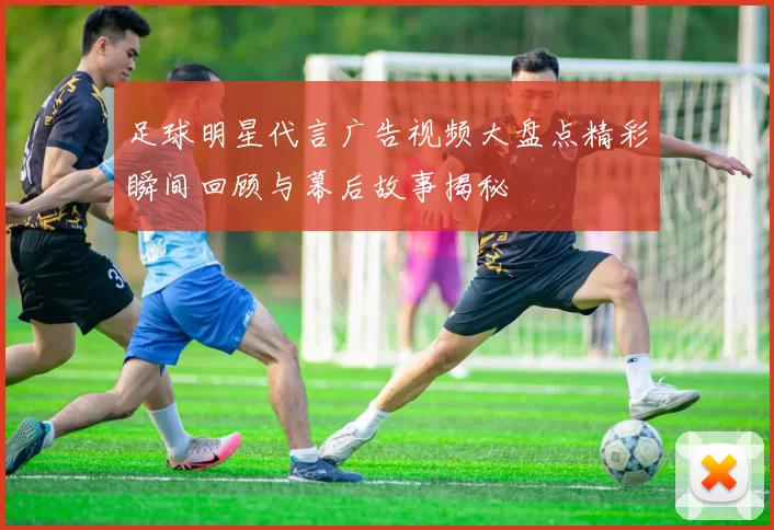 足球明星代言广告视频大盘点精彩瞬间回顾与幕后故事揭秘