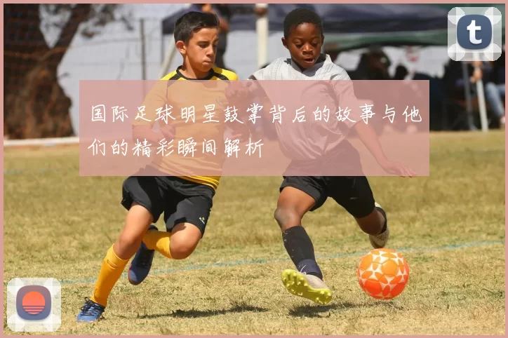 国际足球明星鼓掌背后的故事与他们的精彩瞬间解析