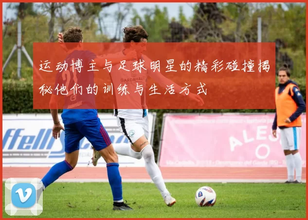 运动博主与足球明星的精彩碰撞揭秘他们的训练与生活方式