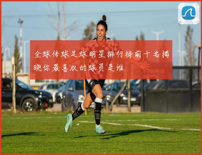全球传球足球明星排行榜前十名揭晓你最喜欢的球员是谁