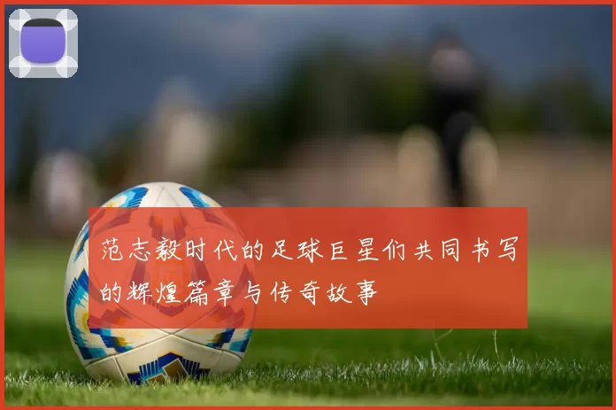范志毅时代的足球巨星们共同书写的辉煌篇章与传奇故事