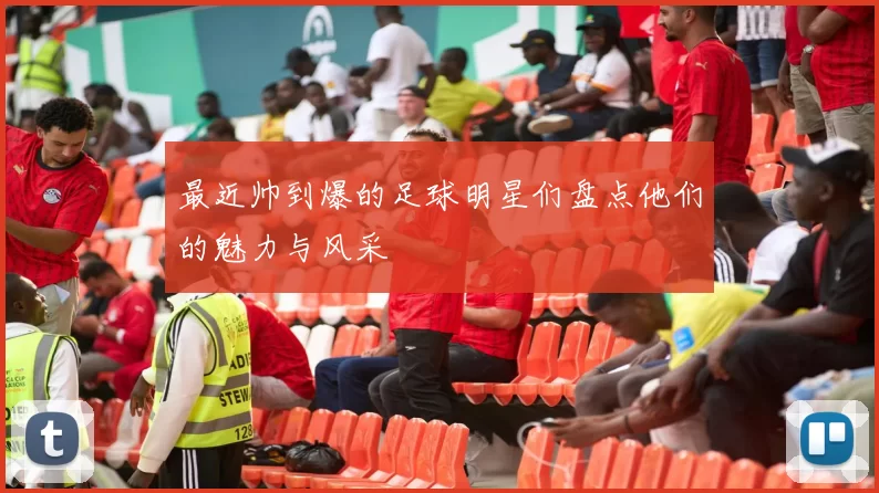 最近帅到爆的足球明星们盘点他们的魅力与风采