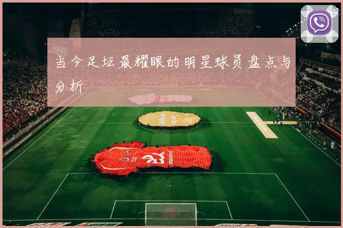 当今足坛最耀眼的明星球员盘点与分析