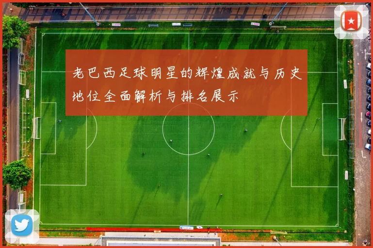 老巴西足球明星的辉煌成就与历史地位全面解析与排名展示