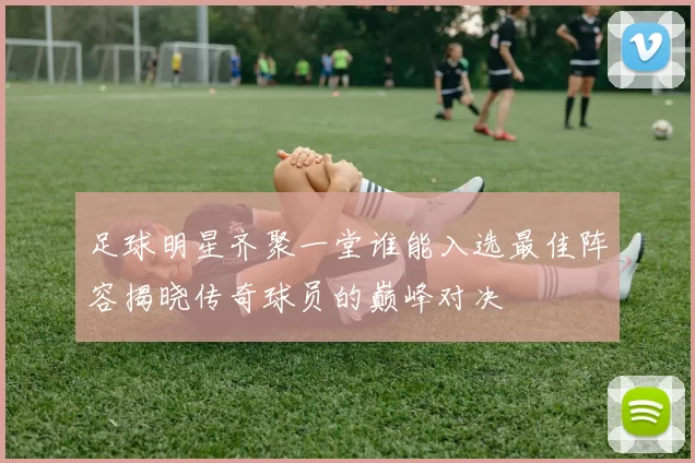 足球明星齐聚一堂谁能入选最佳阵容揭晓传奇球员的巅峰对决
