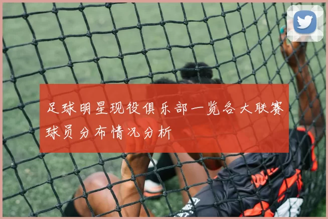足球明星现役俱乐部一览各大联赛球员分布情况分析