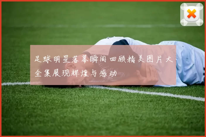 足球明星落幕瞬间回顾精美图片大全集展现辉煌与感动