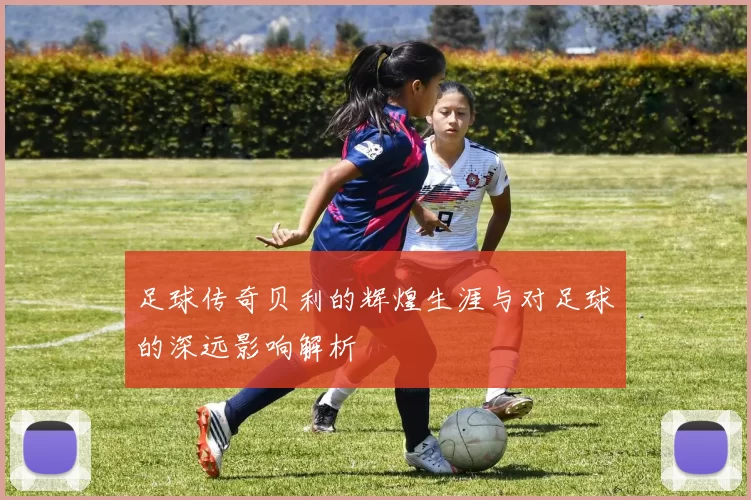 足球传奇贝利的辉煌生涯与对足球的深远影响解析