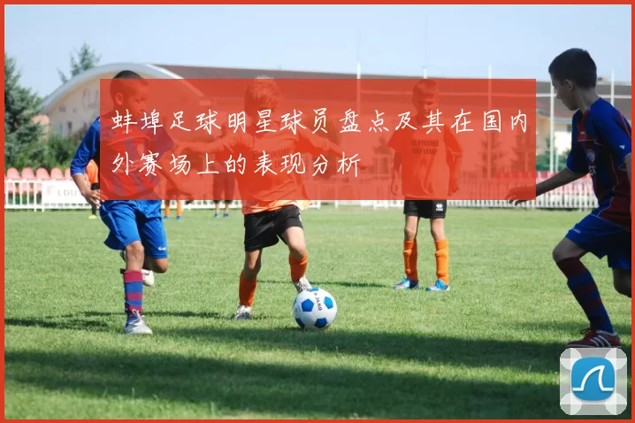 蚌埠足球明星球员盘点及其在国内外赛场上的表现分析