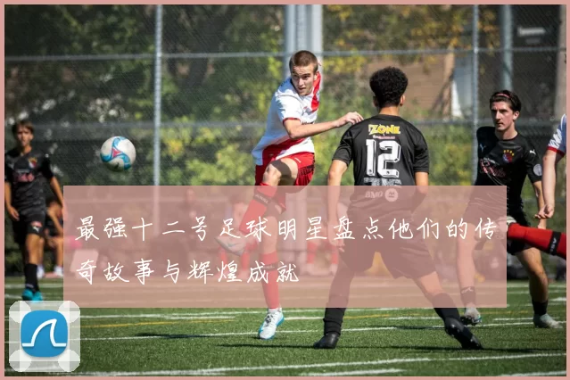 最强十二号足球明星盘点他们的传奇故事与辉煌成就
