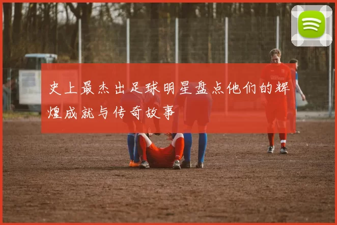 史上最杰出足球明星盘点他们的辉煌成就与传奇故事