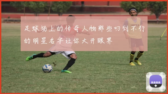 足球场上的传奇人物那些叼到不行的明星名字让你大开眼界